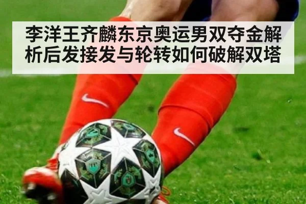 李洋王齐麟东京奥运男双夺金解析后发接发与轮转如何破解双塔